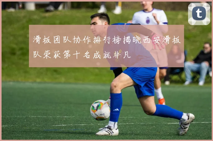 滑板团队协作排行榜揭晓西安滑板队荣获第十名成就非凡
